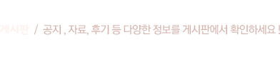 게시판  /  공지 , 자료, 후기 등 다양한 정보를 게시판에서 확인하세요 !